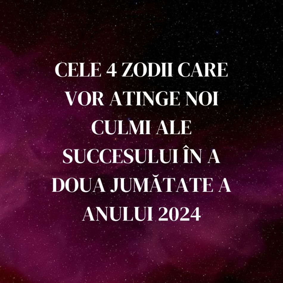 Cele 4 zodii care vor atinge noi culmi ale succesului în a doua jumătate a anului 2024